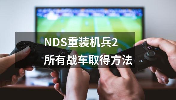 NDS重装机兵2所有战车取得方法-第1张-游戏资讯-龙启科技