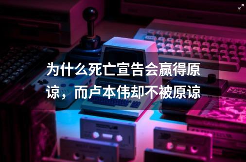 为什么死亡宣告会赢得原谅，而卢本伟却不被原谅-第1张-游戏资讯-龙启科技