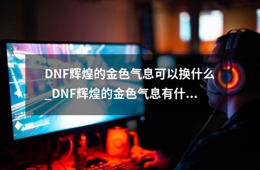 DNF辉煌的金色气息可以换什么_DNF辉煌的金色气息有什么用-第1张-游戏资讯-龙启科技