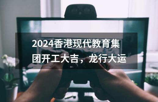 2024香港现代教育集团开工大吉，龙行大运-第1张-游戏资讯-龙启科技