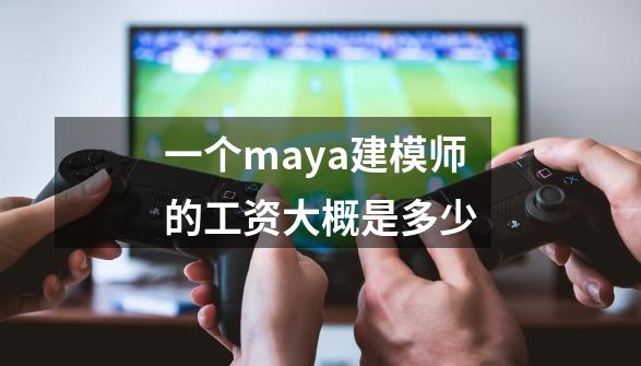 一个maya建模师的工资大概是多少-第1张-游戏资讯-龙启科技