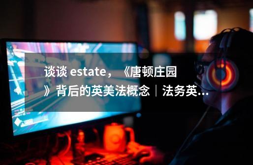 谈谈 estate，《唐顿庄园》背后的英美法概念｜法务英语-第1张-游戏资讯-龙启科技