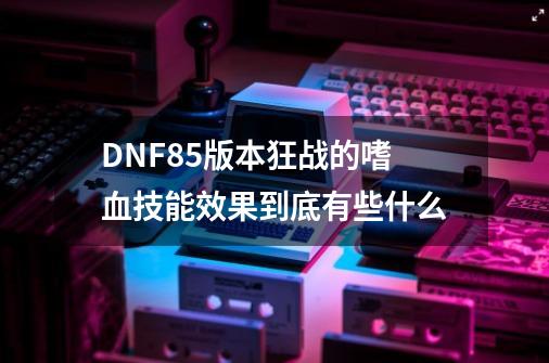 DNF85版本狂战的嗜血技能效果到底有些什么-第1张-游戏资讯-龙启科技