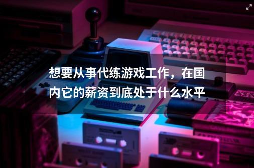 想要从事代练游戏工作，在国内它的薪资到底处于什么水平-第1张-游戏资讯-龙启科技