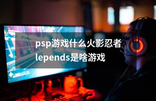 psp游戏什么火影忍者lepends是啥游戏-第1张-游戏资讯-龙启科技