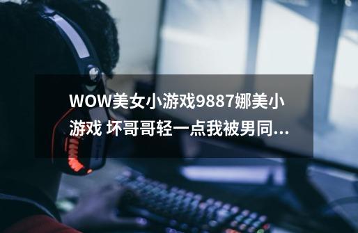 WOW美女小游戏9887娜美小游戏 坏哥哥轻一点我被男同桌吸了地图共享通用是如何回事复制也行-第1张-游戏资讯-龙启科技