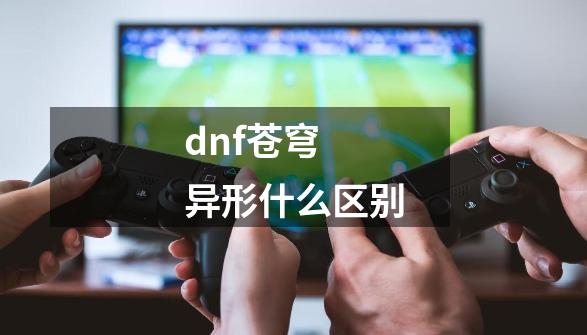 dnf苍穹 异形什么区别-第1张-游戏资讯-龙启科技