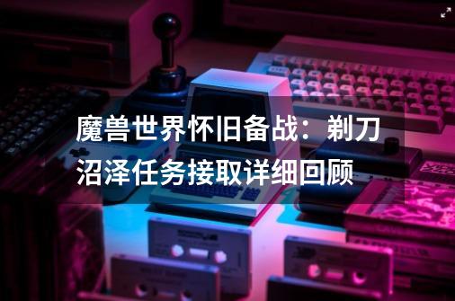 魔兽世界怀旧备战：剃刀沼泽任务接取详细回顾-第1张-游戏资讯-龙启科技