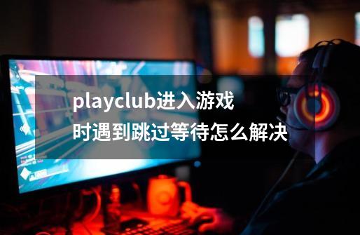 playclub进入游戏时遇到跳过等待怎么解决-第1张-游戏资讯-龙启科技