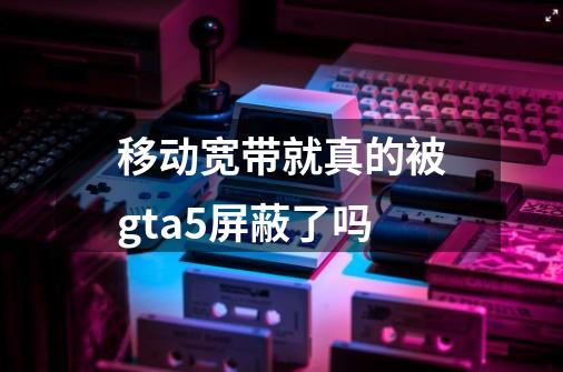 移动宽带就真的被gta5屏蔽了吗-第1张-游戏资讯-龙启科技