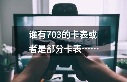 谁有703的卡表或者是部分卡表……-第1张-游戏资讯-龙启科技