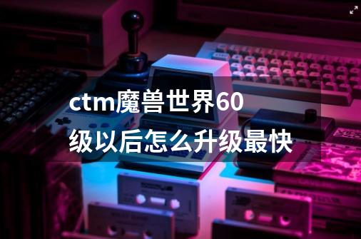 ctm魔兽世界60级以后怎么升级最快-第1张-游戏资讯-龙启科技