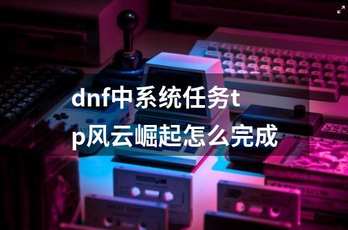 dnf中系统任务tp风云崛起怎么完成-第1张-游戏资讯-龙启科技