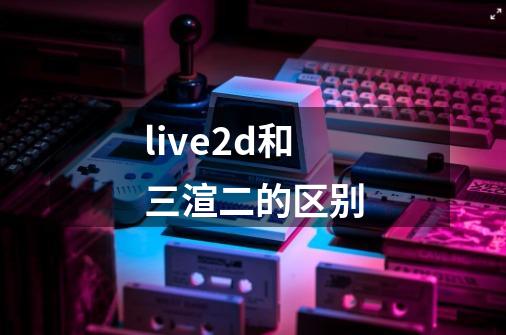 live2d和三渲二的区别-第1张-游戏资讯-龙启科技