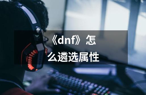 《dnf》怎么遴选属性-第1张-游戏资讯-龙启科技