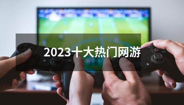 2023十大热门网游-第1张-游戏资讯-龙启科技