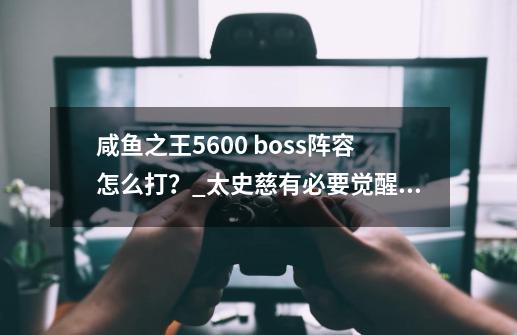 咸鱼之王5600 boss阵容怎么打？_太史慈有必要觉醒吗-第1张-游戏资讯-龙启科技