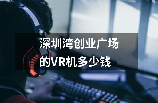 深圳湾创业广场的VR机多少钱-第1张-游戏资讯-龙启科技