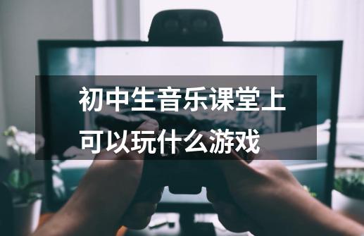 初中生音乐课堂上可以玩什么游戏-第1张-游戏资讯-龙启科技