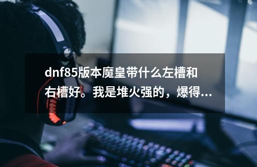 dnf85版本魔皇带什么左槽和右槽好。我是堆火强的，爆得到的粉就不要说了，我要ss或者陨石换的，顺便说...-第1张-游戏资讯-龙启科技