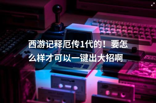 西游记释厄传1代的！要怎么样才可以一键出大招啊-第1张-游戏资讯-龙启科技