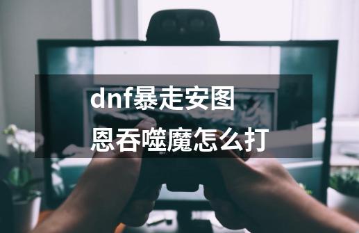 dnf暴走安图恩吞噬魔怎么打-第1张-游戏资讯-龙启科技