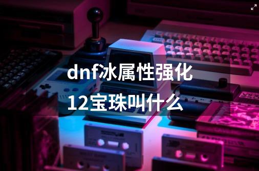 dnf冰属性强化12宝珠叫什么-第1张-游戏资讯-龙启科技