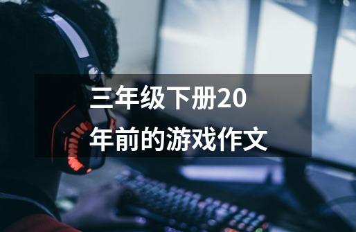 三年级下册20年前的游戏作文-第1张-游戏资讯-龙启科技