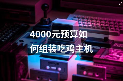 4000元预算如何组装吃鸡主机-第1张-游戏资讯-龙启科技