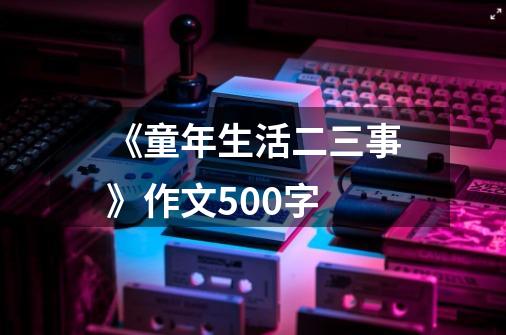 《童年生活二三事》作文500字-第1张-游戏资讯-龙启科技