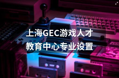 上海GEC游戏人才教育中心专业设置-第1张-游戏资讯-龙启科技