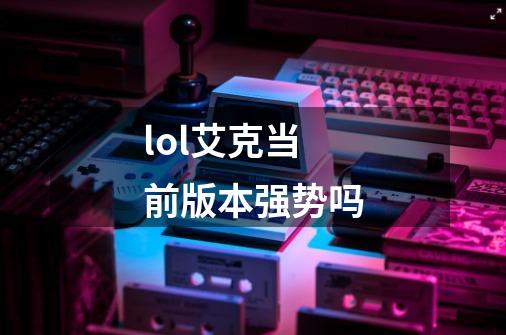 lol艾克当前版本强势吗-第1张-游戏资讯-龙启科技