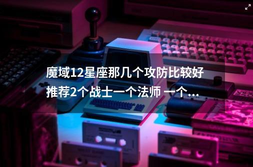 魔域12星座那几个攻防比较好 推荐2个战士一个法师 一个骑宠-第1张-游戏资讯-龙启科技