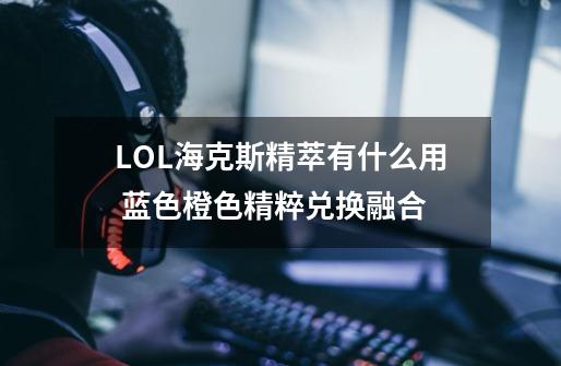 LOL海克斯精萃有什么用 蓝色橙色精粹兑换融合-第1张-游戏资讯-龙启科技