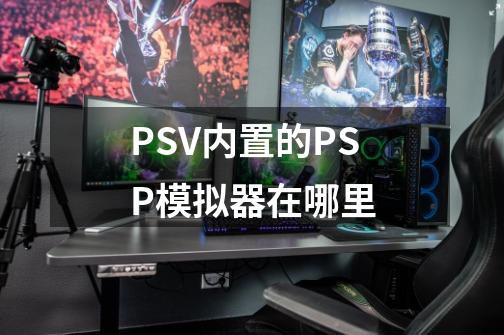 PSV内置的PSP模拟器在哪里-第1张-游戏资讯-龙启科技