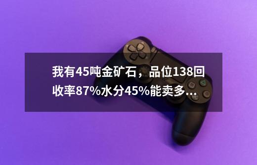 我有45吨金矿石，品位13.8回收率87%水分4.5%.能卖多少钱-第1张-游戏资讯-龙启科技