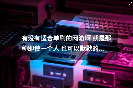 有没有适合单刷的网游啊 就是那种即使一个人 也可以默默的打怪 爆装备-第1张-游戏资讯-龙启科技