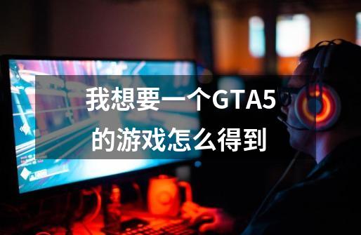 我想要一个GTA5 的游戏怎么得到-第1张-游戏资讯-龙启科技