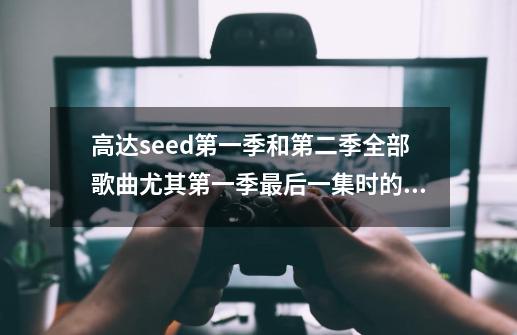 高达seed第一季和第二季全部歌曲尤其第一季最后一集时的。,高达seed歌曲合集-第1张-游戏资讯-龙启科技