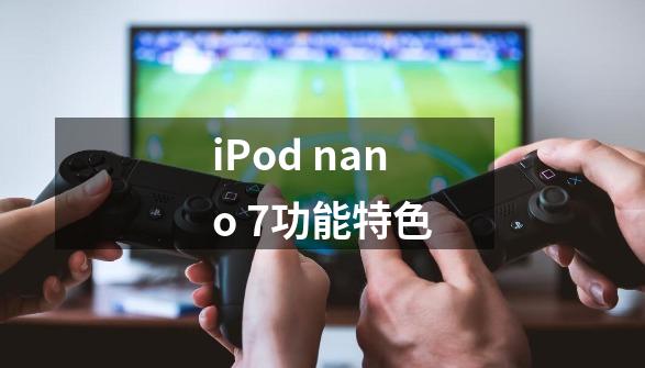 iPod nano 7功能特色-第1张-游戏资讯-龙启科技