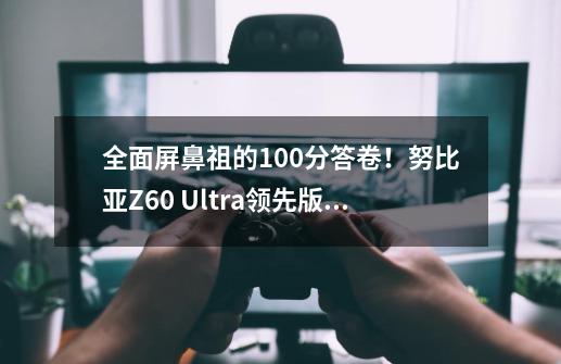 全面屏鼻祖的100分答卷！努比亚Z60 Ultra领先版首发评测：2024年度最强Ultra旗舰机-第1张-游戏资讯-龙启科技