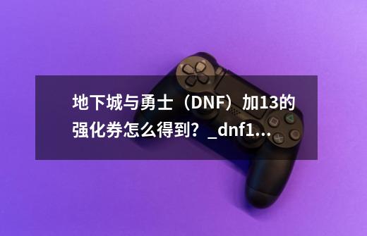 地下城与勇士（DNF）加+13的强化券怎么得到？_dnf+13在哪里领取-第1张-游戏资讯-龙启科技