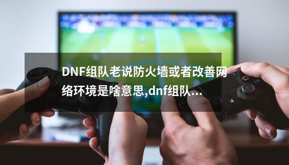 DNF组队老说防火墙或者改善网络环境是啥意思,dnf组队连接失败请解除防火墙-第1张-游戏资讯-龙启科技