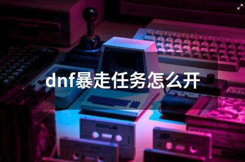 dnf暴走任务怎么开-第1张-游戏资讯-龙启科技