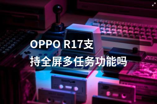 OPPO R17支持全屏多任务功能吗-第1张-游戏资讯-龙启科技