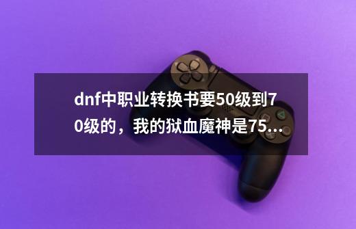 dnf中职业转换书要50级到70级的，我的狱血魔神是75级-第1张-游戏资讯-龙启科技