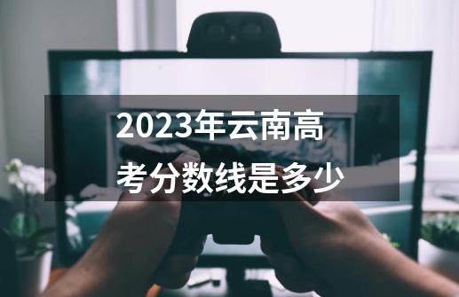 2023年云南高考分数线是多少-第1张-游戏资讯-龙启科技