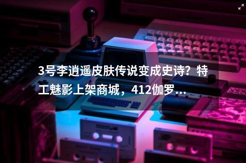 3号李逍遥皮肤传说变成史诗？特工魅影上架商城，412伽罗限定来袭_伽罗kpl限定皮肤怎么预定-第1张-游戏资讯-龙启科技