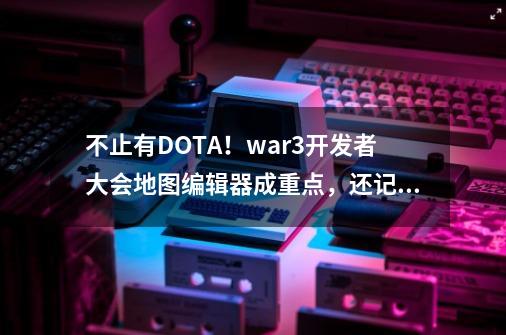 不止有DOTA！war3开发者大会地图编辑器成重点，还记得澄海3C吗？-第1张-游戏资讯-龙启科技