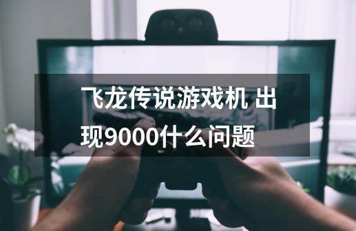 飞龙传说游戏机 出现9000什么问题-第1张-游戏资讯-龙启科技